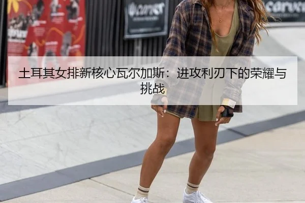 tu-er-qi-nv-pai-xin-he-xin-wa-er-jia-si-jin-gong-li-ren-xia-de-rong-yao-yu-tiao-zhan-3-902.jpg