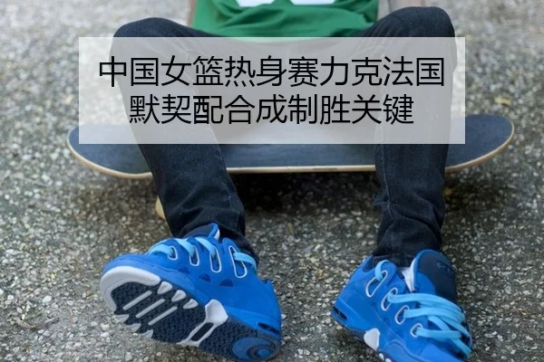 中国女篮热身赛力克法国 默契配合成制胜关键
