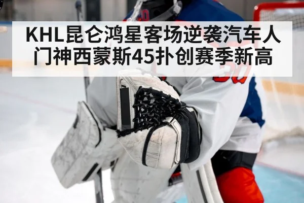 KHL昆仑鸿星客场逆袭汽车人 门神西蒙斯45扑创赛季新高