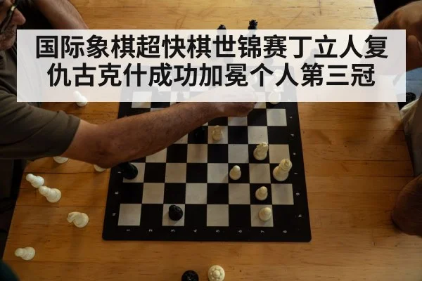 国际象棋超快棋世锦赛丁立人复仇古克什成功加冕个人第三冠